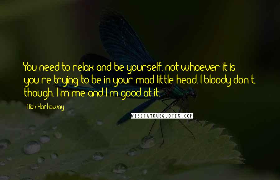 Nick Harkaway quotes: You need to relax and be yourself, not whoever it is you're trying to be in your mad little head. I bloody don't, though. I'm me and I'm good at Nick Harkaway quotes: You need to relax and be yourself, not whoever it is you're trying to be in your mad little head. I bloody don't, though. I'm me and I'm good at