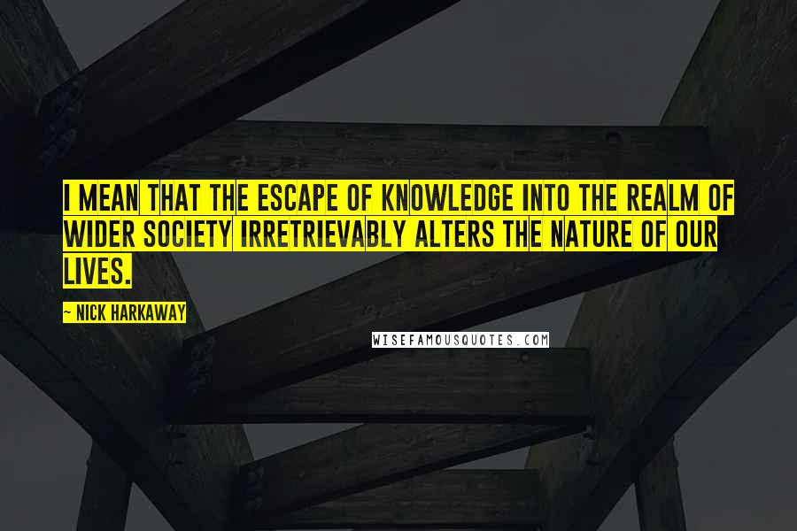 Nick Harkaway quotes: I mean that the escape of knowledge into the realm of wider society irretrievably alters the nature of our lives.