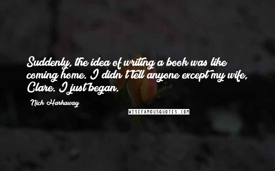 Nick Harkaway quotes: Suddenly, the idea of writing a book was like coming home. I didn't tell anyone except my wife, Clare. I just began. Nick Harkaway quotes: Suddenly, the idea of writing a book was like coming home. I didn't tell anyone except my wife, Clare. I just began.