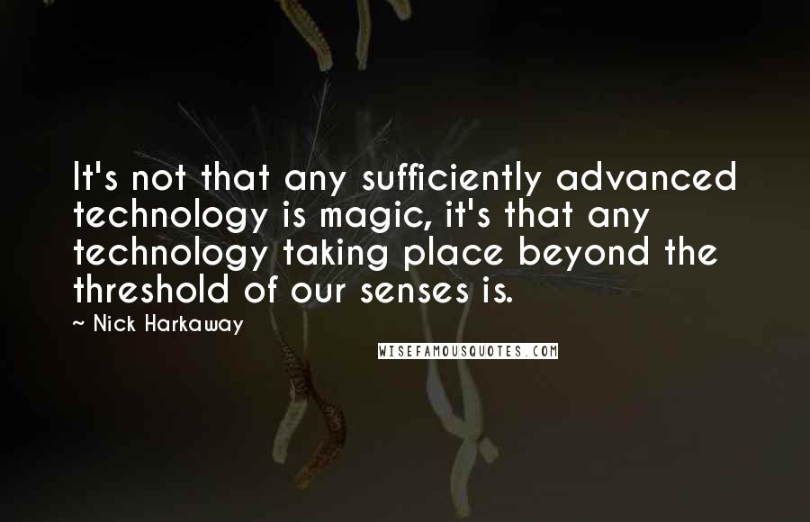 Nick Harkaway quotes: It's not that any sufficiently advanced technology is magic, it's that any technology taking place beyond the threshold of our senses is. Nick Harkaway quotes: It's not that any sufficiently advanced technology is magic, it's that any technology taking place beyond the threshold of our senses is.
