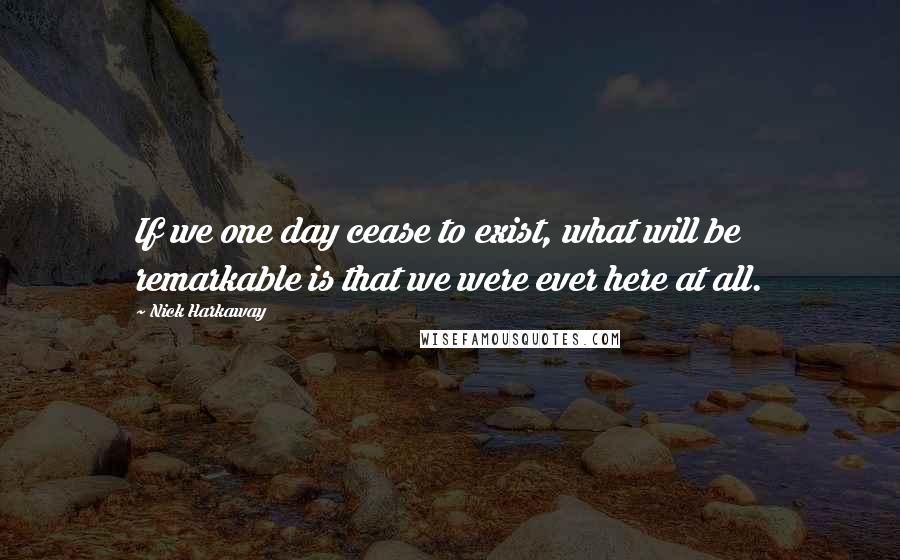 Nick Harkaway quotes: If we one day cease to exist, what will be remarkable is that we were ever here at all.