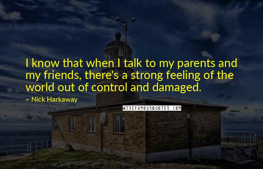 Nick Harkaway quotes: I know that when I talk to my parents and my friends, there's a strong feeling of the world out of control and damaged. Nick Harkaway quotes: I know that when I talk to my parents and my friends, there's a strong feeling of the world out of control and damaged.