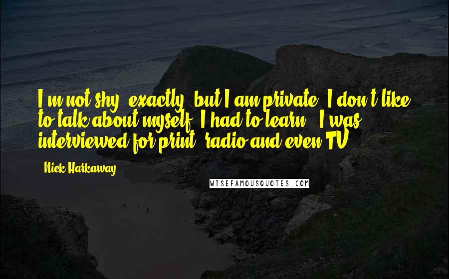 Nick Harkaway quotes: I'm not shy, exactly, but I am private. I don't like to talk about myself. I had to learn - I was interviewed for print, radio and even TV. Nick Harkaway quotes: I'm not shy, exactly, but I am private. I don't like to talk about myself. I had to learn - I was interviewed for print, radio and even TV.
