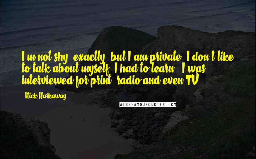 Nick Harkaway quotes: I'm not shy, exactly, but I am private. I don't like to talk about myself. I had to learn - I was interviewed for print, radio and even TV.