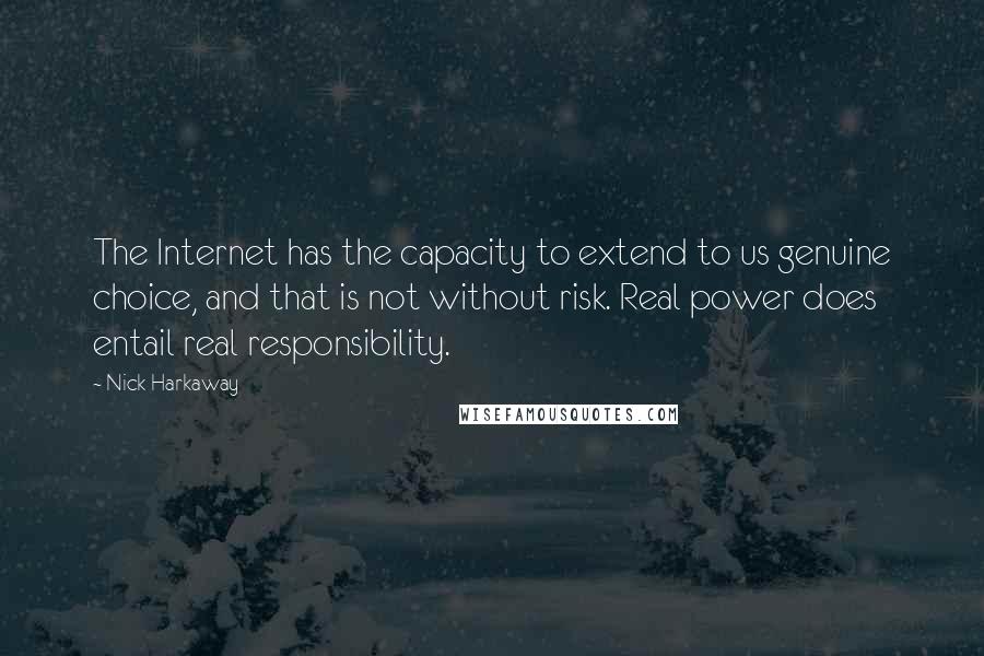Nick Harkaway quotes: The Internet has the capacity to extend to us genuine choice, and that is not without risk. Real power does entail real responsibility. Nick Harkaway quotes: The Internet has the capacity to extend to us genuine choice, and that is not without risk. Real power does entail real responsibility.