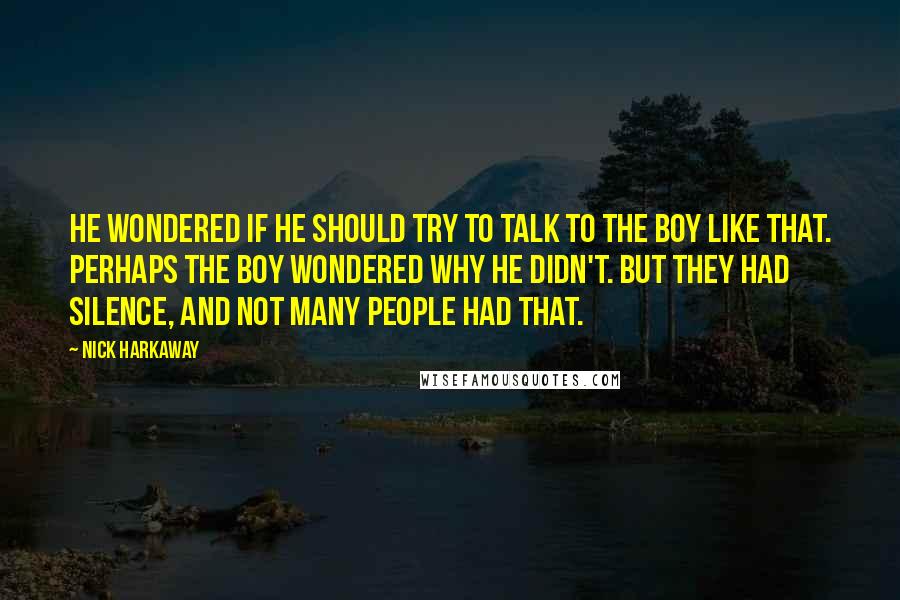 Nick Harkaway quotes: He wondered if he should try to talk to the boy like that. Perhaps the boy wondered why he didn't. But they had silence, and not many people had that. Nick Harkaway quotes: He wondered if he should try to talk to the boy like that. Perhaps the boy wondered why he didn't. But they had silence, and not many people had that.
