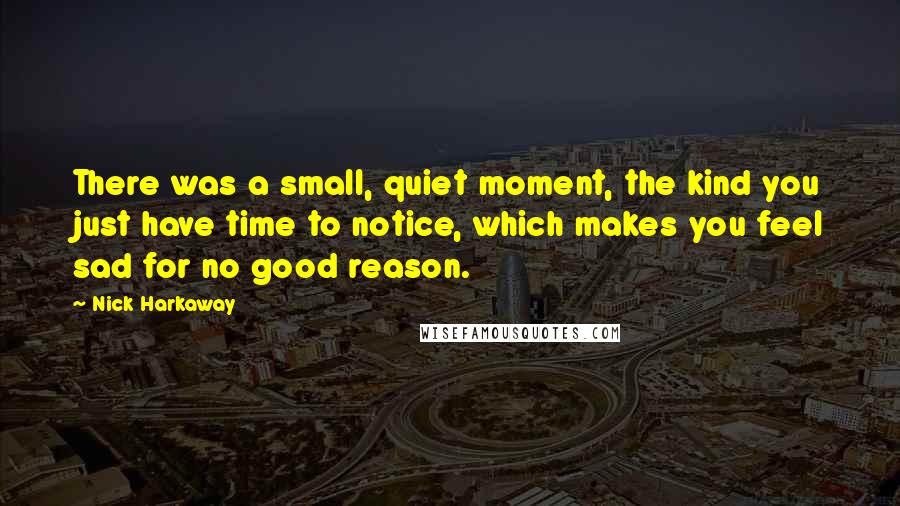 Nick Harkaway quotes: There was a small, quiet moment, the kind you just have time to notice, which makes you feel sad for no good reason. Nick Harkaway quotes: There was a small, quiet moment, the kind you just have time to notice, which makes you feel sad for no good reason.
