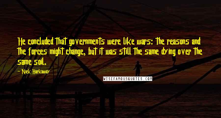 Nick Harkaway quotes: He concluded that governments were like wars: the reasons and the forces might change, but it was still the same dying over the same soil. Nick Harkaway quotes: He concluded that governments were like wars: the reasons and the forces might change, but it was still the same dying over the same soil.
