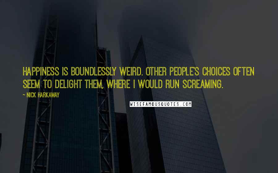 Nick Harkaway quotes: Happiness is boundlessly weird. Other people's choices often seem to delight them, where I would run screaming. Nick Harkaway quotes: Happiness is boundlessly weird. Other people's choices often seem to delight them, where I would run screaming.