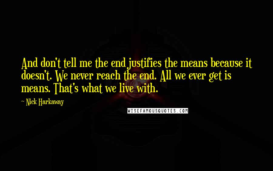 Nick Harkaway quotes: And don't tell me the end justifies the means because it doesn't. We never reach the end. All we ever get is means. That's what we live with. Nick Harkaway quotes: And don't tell me the end justifies the means because it doesn't. We never reach the end. All we ever get is means. That's what we live with.