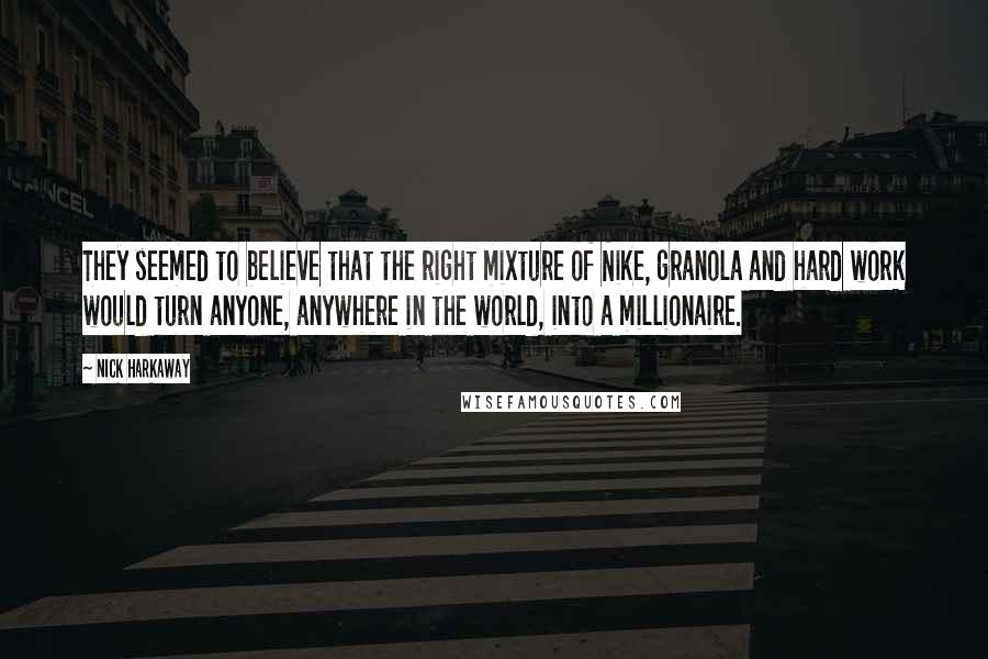 Nick Harkaway quotes: They seemed to believe that the right mixture of Nike, granola and hard work would turn anyone, anywhere in the world, into a millionaire. Nick Harkaway quotes: They seemed to believe that the right mixture of Nike, granola and hard work would turn anyone, anywhere in the world, into a millionaire.