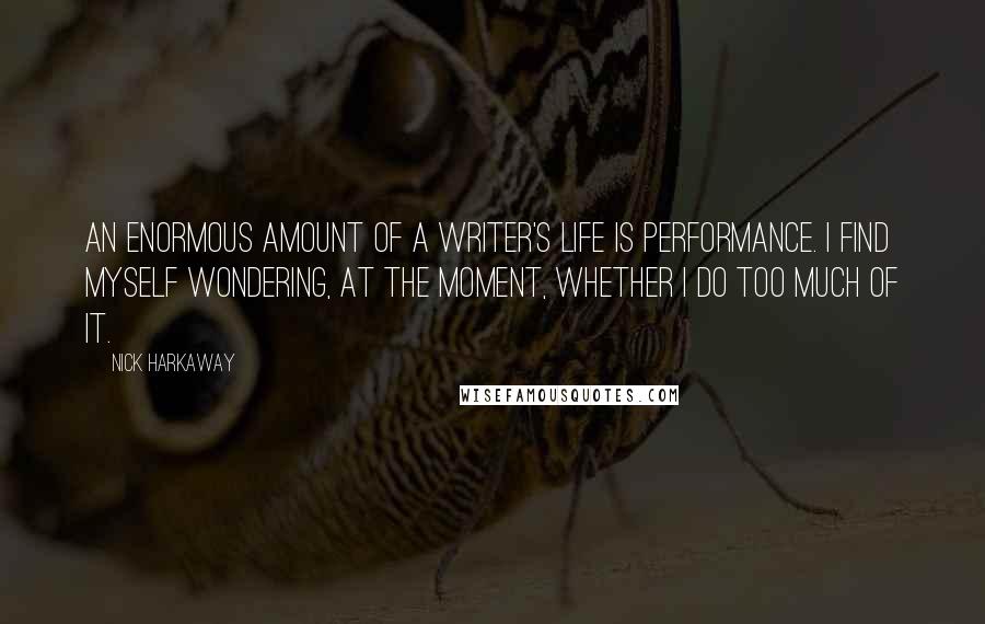 Nick Harkaway quotes: An enormous amount of a writer's life is performance. I find myself wondering, at the moment, whether I do too much of it. Nick Harkaway quotes: An enormous amount of a writer's life is performance. I find myself wondering, at the moment, whether I do too much of it.