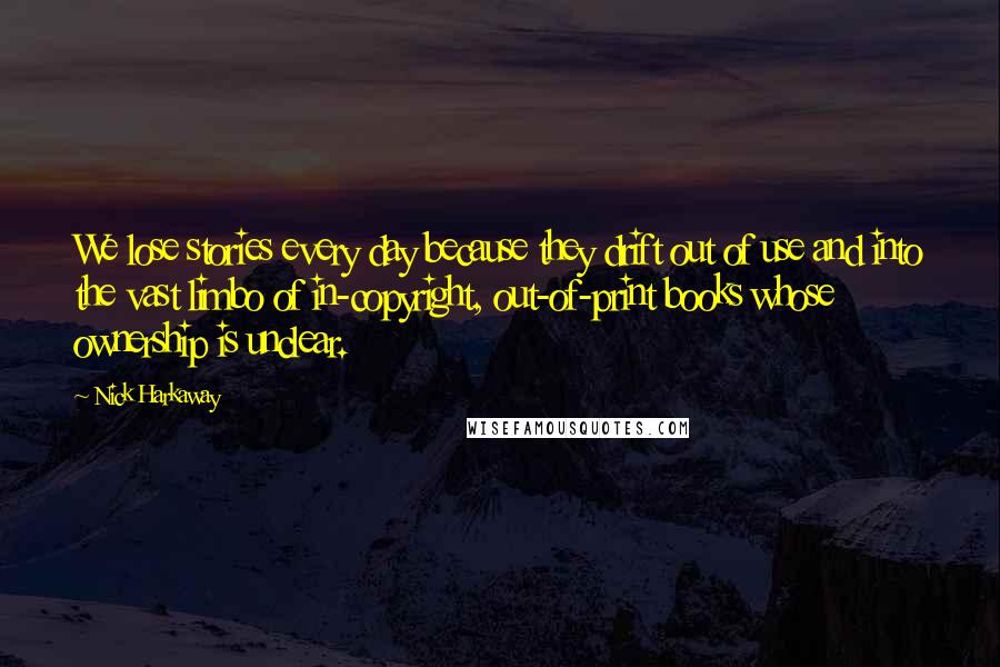 Nick Harkaway quotes: We lose stories every day because they drift out of use and into the vast limbo of in-copyright, out-of-print books whose ownership is unclear. Nick Harkaway quotes: We lose stories every day because they drift out of use and into the vast limbo of in-copyright, out-of-print books whose ownership is unclear.
