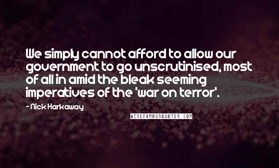 Nick Harkaway quotes: We simply cannot afford to allow our government to go unscrutinised, most of all in amid the bleak seeming imperatives of the 'war on terror'. Nick Harkaway quotes: We simply cannot afford to allow our government to go unscrutinised, most of all in amid the bleak seeming imperatives of the 'war on terror'.