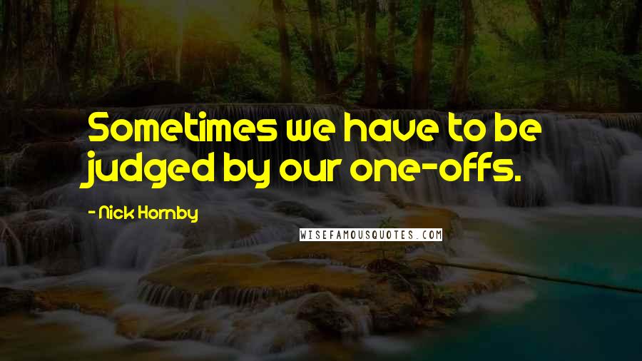 Nick Hornby quotes: Sometimes we have to be judged by our one-offs.