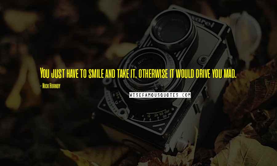 Nick Hornby quotes: You just have to smile and take it, otherwise it would drive you mad.