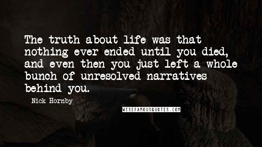 Nick Hornby quotes: The truth about life was that nothing ever ended until you died, and even then you just left a whole bunch of unresolved narratives behind you.