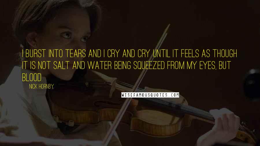 Nick Hornby quotes: I burst into tears and I cry and cry until it feels as though it is not salt and water being squeezed from my eyes, but blood.