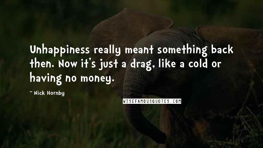 Nick Hornby quotes: Unhappiness really meant something back then. Now it's just a drag, like a cold or having no money.
