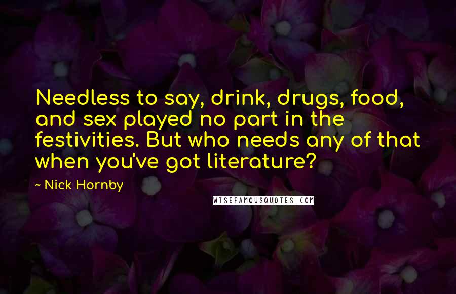 Nick Hornby quotes: Needless to say, drink, drugs, food, and sex played no part in the festivities. But who needs any of that when you've got literature?