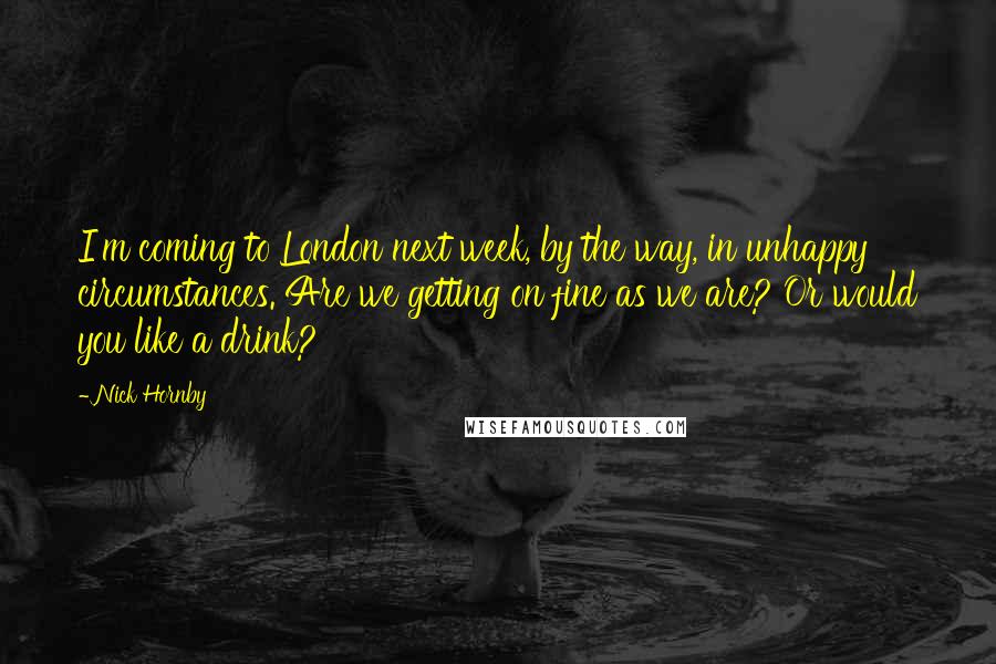 Nick Hornby quotes: I'm coming to London next week, by the way, in unhappy circumstances. Are we getting on fine as we are? Or would you like a drink?