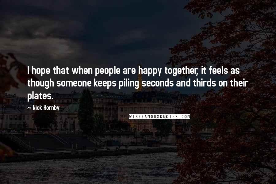 Nick Hornby quotes: I hope that when people are happy together, it feels as though someone keeps piling seconds and thirds on their plates.