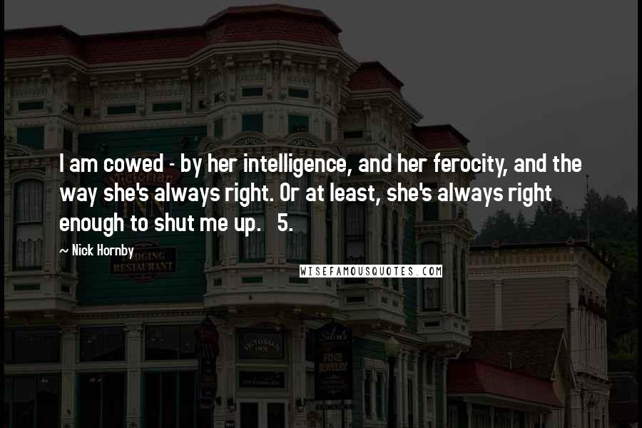 Nick Hornby quotes: I am cowed - by her intelligence, and her ferocity, and the way she's always right. Or at least, she's always right enough to shut me up. 5.