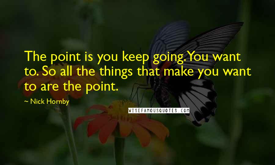 Nick Hornby quotes: The point is you keep going. You want to. So all the things that make you want to are the point.