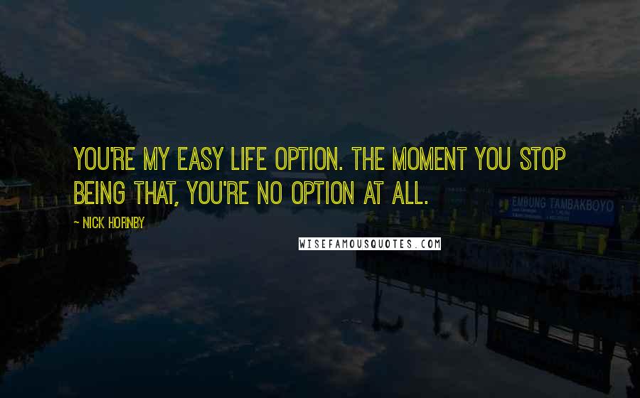 Nick Hornby quotes: You're my easy life option. The moment you stop being that, you're no option at all.