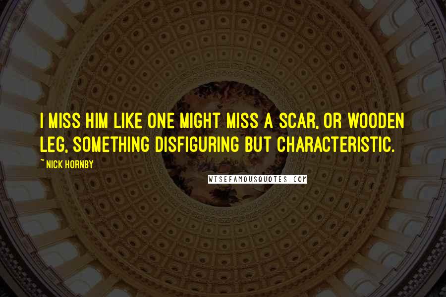 Nick Hornby quotes: I miss him like one might miss a scar, or wooden leg, something disfiguring but characteristic.