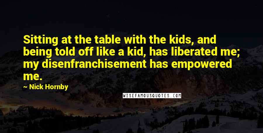 Nick Hornby quotes: Sitting at the table with the kids, and being told off like a kid, has liberated me; my disenfranchisement has empowered me.