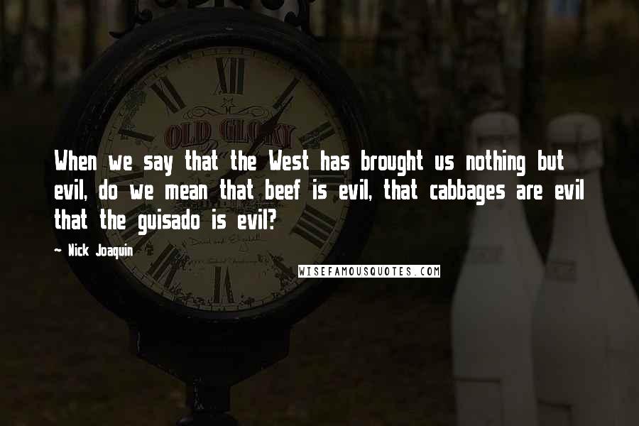 Nick Joaquin quotes: When we say that the West has brought us nothing but evil, do we mean that beef is evil, that cabbages are evil that the guisado is evil?