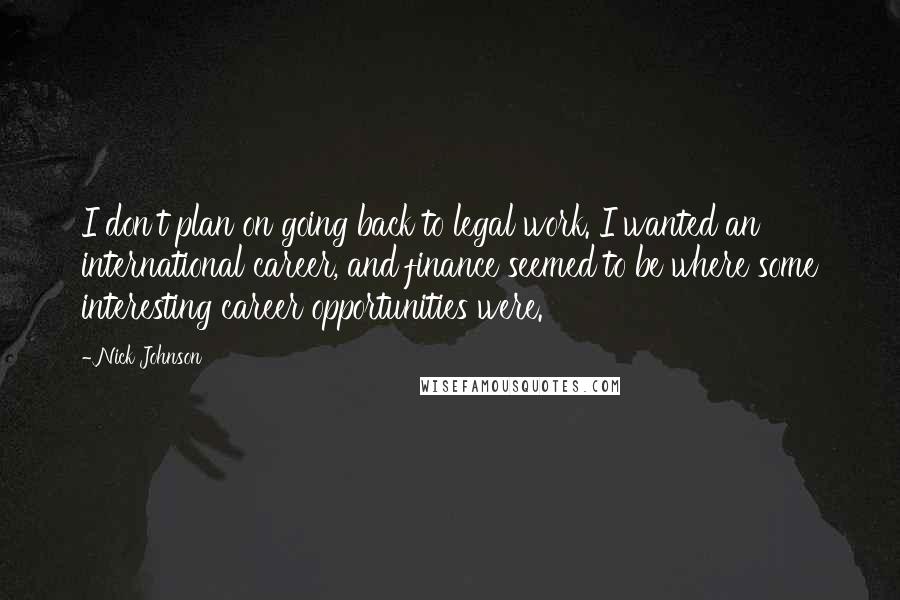 Nick Johnson quotes: I don't plan on going back to legal work. I wanted an international career, and finance seemed to be where some interesting career opportunities were. Nick Johnson quotes: I don't plan on going back to legal work. I wanted an international career, and finance seemed to be where some interesting career opportunities were.