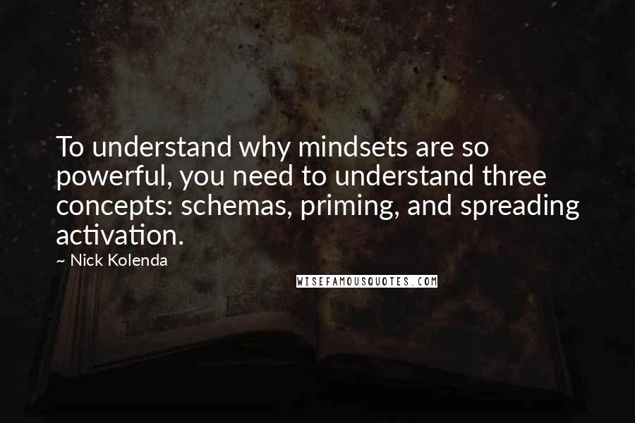 Nick Kolenda quotes: To understand why mindsets are so powerful, you need to understand three concepts: schemas, priming, and spreading activation. Nick Kolenda quotes: To understand why mindsets are so powerful, you need to understand three concepts: schemas, priming, and spreading activation.