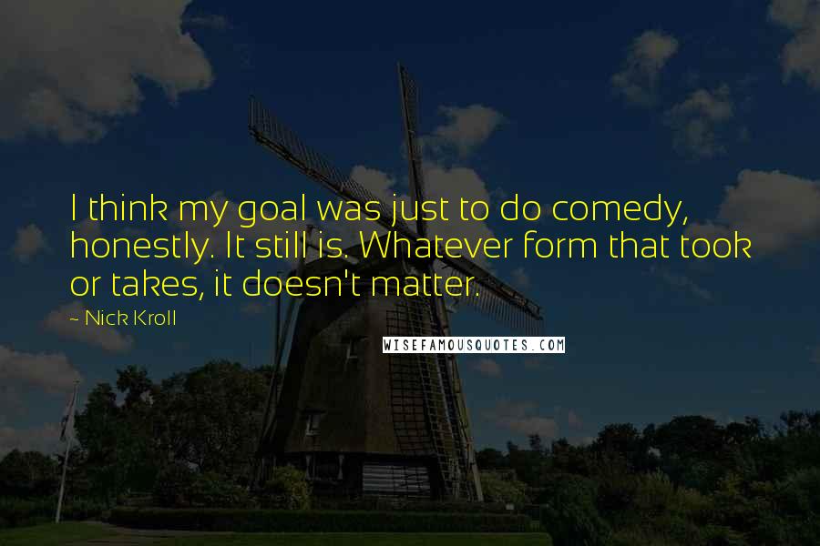 Nick Kroll quotes: I think my goal was just to do comedy, honestly. It still is. Whatever form that took or takes, it doesn't matter.