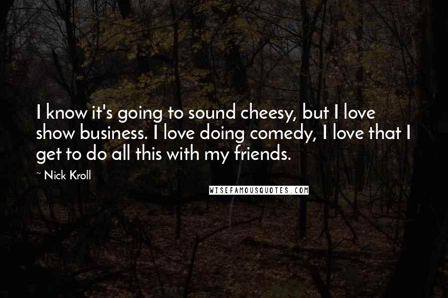 Nick Kroll quotes: I know it's going to sound cheesy, but I love show business. I love doing comedy, I love that I get to do all this with my friends.