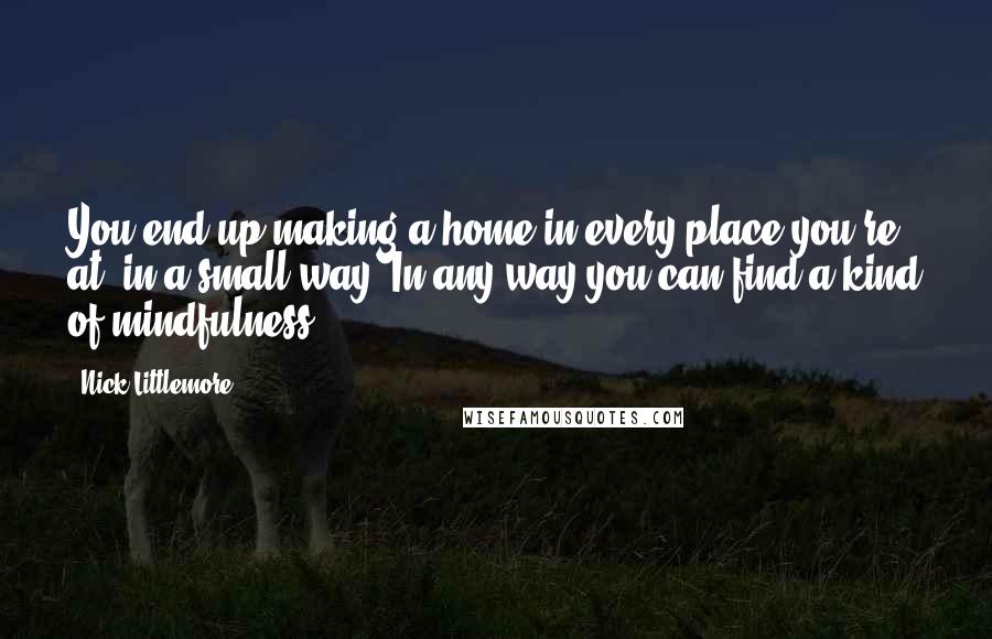 Nick Littlemore quotes: You end up making a home in every place you're at, in a small way. In any way you can find a kind of mindfulness.