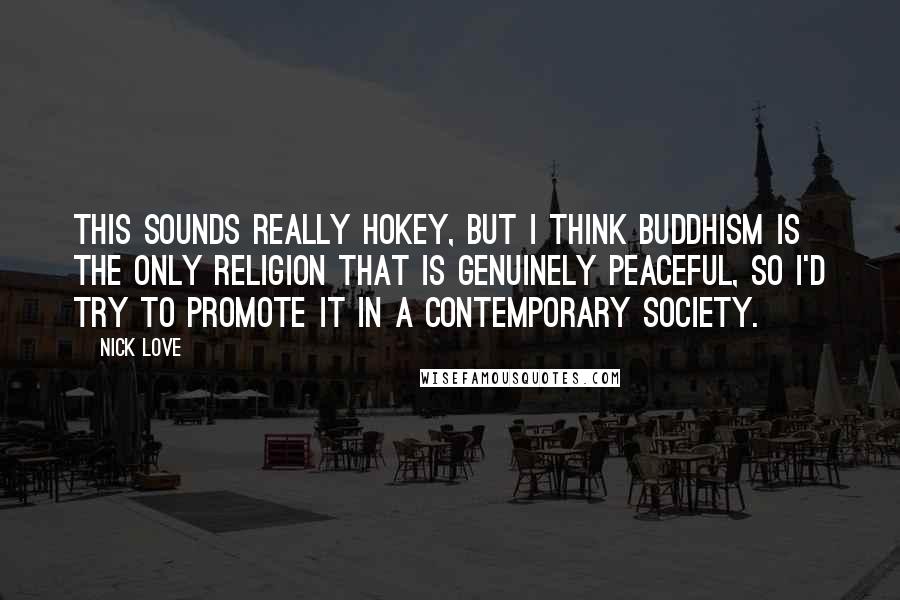 Nick Love quotes: This sounds really hokey, but I think Buddhism is the only religion that is genuinely peaceful, so I'd try to promote it in a contemporary society.