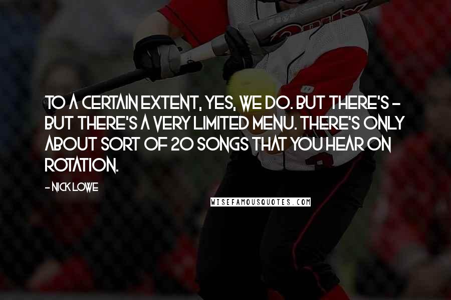 Nick Lowe quotes: To a certain extent, yes, we do. But there's - but there's a very limited menu. There's only about sort of 20 songs that you hear on rotation. Nick Lowe quotes: To a certain extent, yes, we do. But there's - but there's a very limited menu. There's only about sort of 20 songs that you hear on rotation.