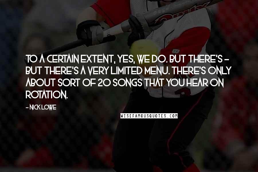 Nick Lowe quotes: To a certain extent, yes, we do. But there's - but there's a very limited menu. There's only about sort of 20 songs that you hear on rotation.