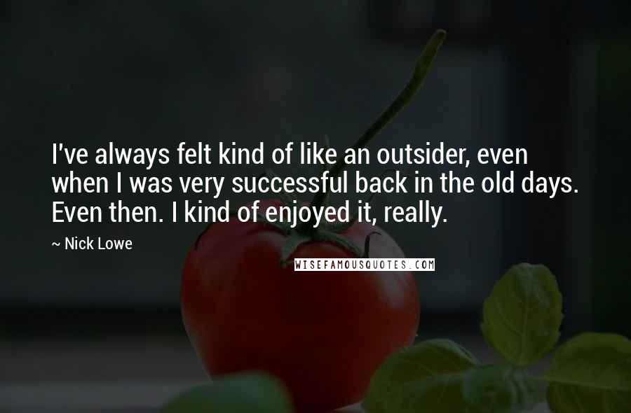 Nick Lowe quotes: I've always felt kind of like an outsider, even when I was very successful back in the old days. Even then. I kind of enjoyed it, really. Nick Lowe quotes: I've always felt kind of like an outsider, even when I was very successful back in the old days. Even then. I kind of enjoyed it, really.