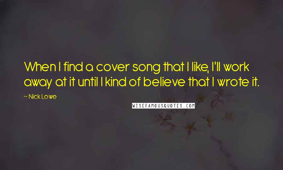 Nick Lowe quotes: When I find a cover song that I like, I'll work away at it until I kind of believe that I wrote it.