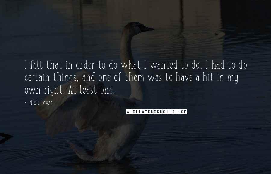 Nick Lowe quotes: I felt that in order to do what I wanted to do, I had to do certain things, and one of them was to have a hit in my own