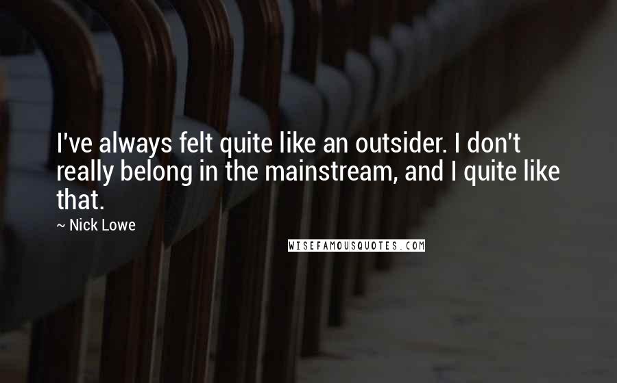 Nick Lowe quotes: I've always felt quite like an outsider. I don't really belong in the mainstream, and I quite like that. Nick Lowe quotes: I've always felt quite like an outsider. I don't really belong in the mainstream, and I quite like that.