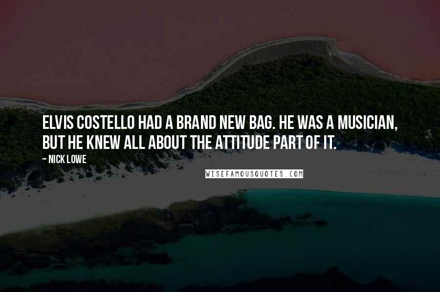 Nick Lowe quotes: Elvis Costello had a brand new bag. He was a musician, but he knew all about the attitude part of it. Nick Lowe quotes: Elvis Costello had a brand new bag. He was a musician, but he knew all about the attitude part of it.