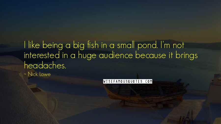 Nick Lowe quotes: I like being a big fish in a small pond. I'm not interested in a huge audience because it brings headaches. Nick Lowe quotes: I like being a big fish in a small pond. I'm not interested in a huge audience because it brings headaches.