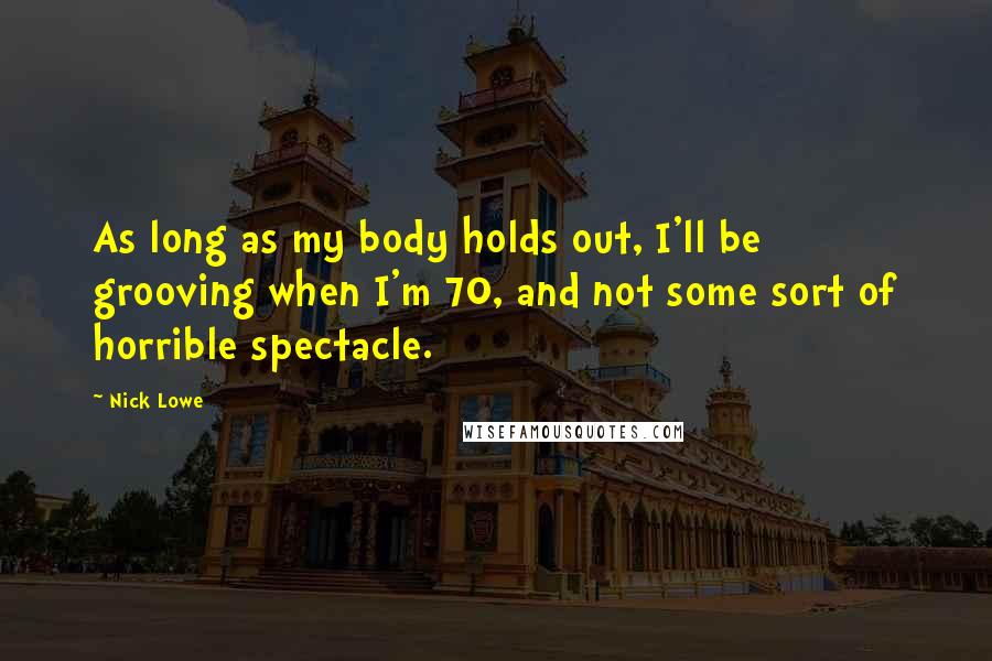Nick Lowe quotes: As long as my body holds out, I'll be grooving when I'm 70, and not some sort of horrible spectacle. Nick Lowe quotes: As long as my body holds out, I'll be grooving when I'm 70, and not some sort of horrible spectacle.