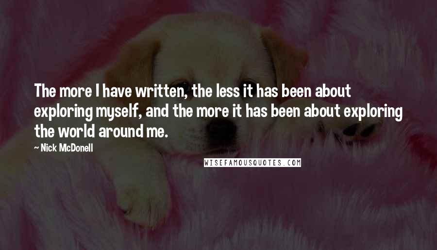 Nick McDonell quotes: The more I have written, the less it has been about exploring myself, and the more it has been about exploring the world around me. Nick McDonell quotes: The more I have written, the less it has been about exploring myself, and the more it has been about exploring the world around me.