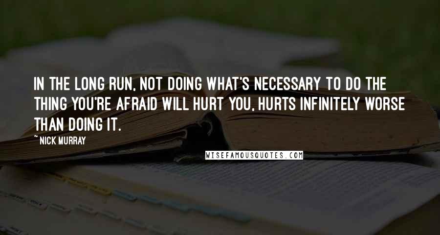 Nick Murray quotes: In the long run, not doing what's necessary to do the thing you're afraid will hurt you, hurts infinitely worse than doing it.