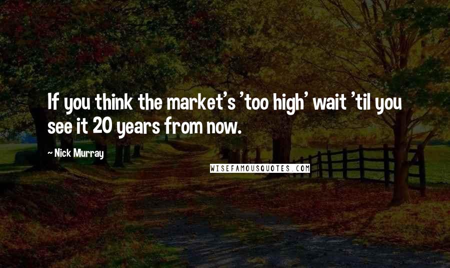 Nick Murray quotes: If you think the market's 'too high' wait 'til you see it 20 years from now.